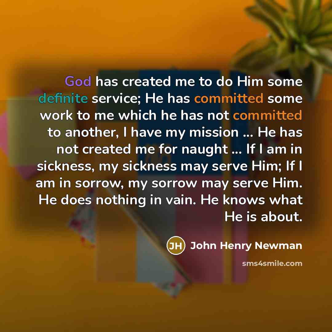 “God has created me to do Him some definite service; He has committed some work to me which he has not committed to another, I have my mission ... He has not created me for naught ... If I am in sickness, my sickness may serve Him; If I am in sorrow, my sorrow may serve Him. He does nothing in…” quote by John Henry Newman