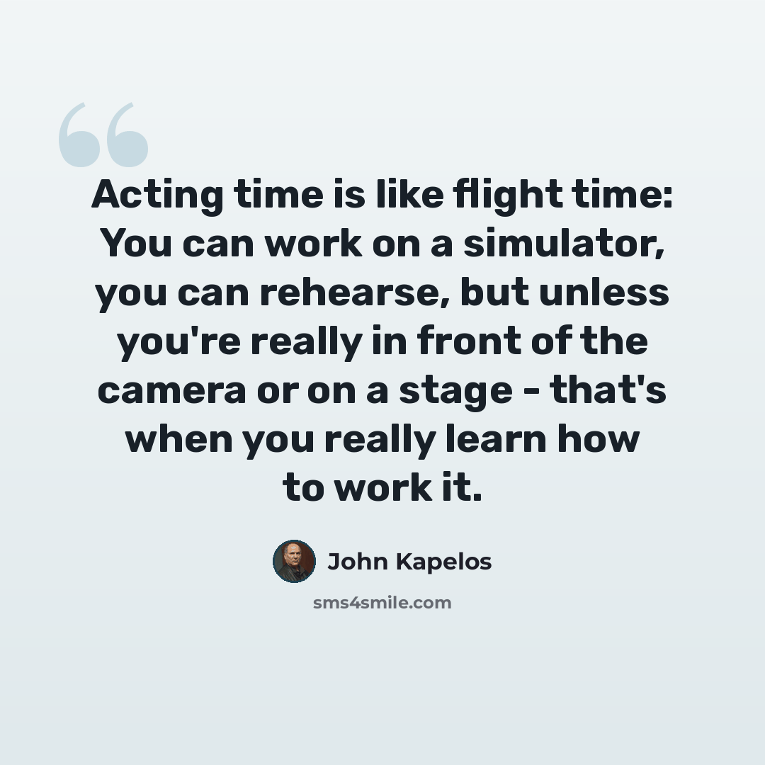 “Acting time is like flight time: You can work on a simulator, you can rehearse, but unless you're really in front of the camera or on a stage - that's when you really learn how to work it.” quote by John Kapelos
