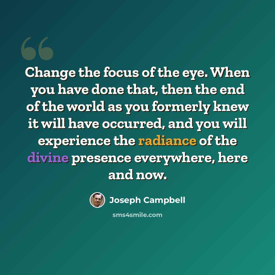 “Change the focus of the eye. When you have done that, then the end of the world as you formerly knew it will have occurred, and you will experience the radiance of the divine presence everywhere, here and now.” quote by Joseph Campbell