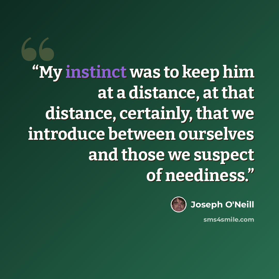 “My instinct was to keep him at a distance, at that distance, certainly, that we introduce between ourselves and those we suspect of neediness.” quote by Joseph O'Neill