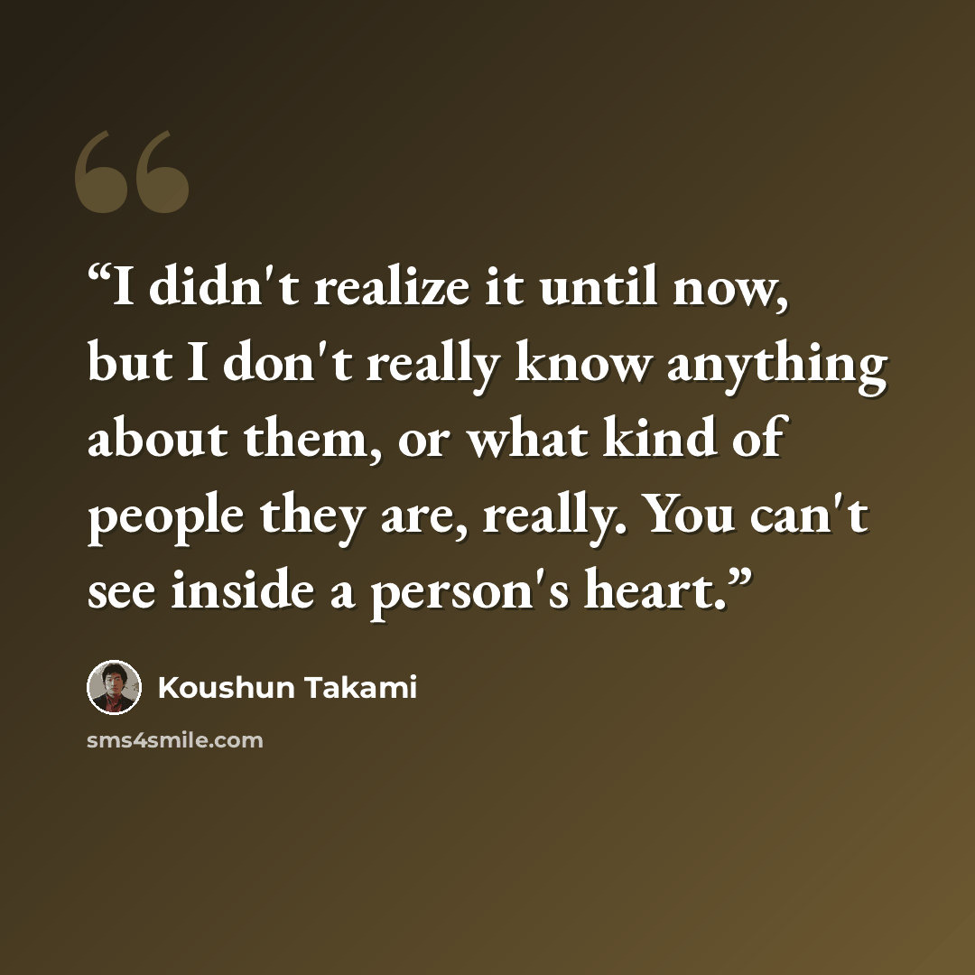 “I didn't realize it until now, but I don't really know anything about them, or what kind of people they are, really. You can't see inside a person's heart.” quote by Koushun Takami
