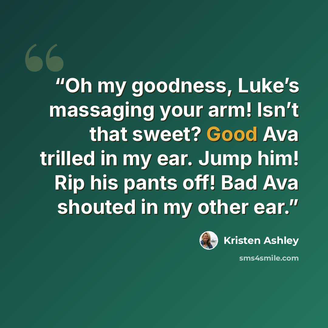 “Oh my goodness, Luke’s massaging your arm! Isn’t that sweet? Good Ava trilled in my ear. Jump him! Rip his pants off! Bad Ava shouted in my other ear.” quote by Kristen Ashley