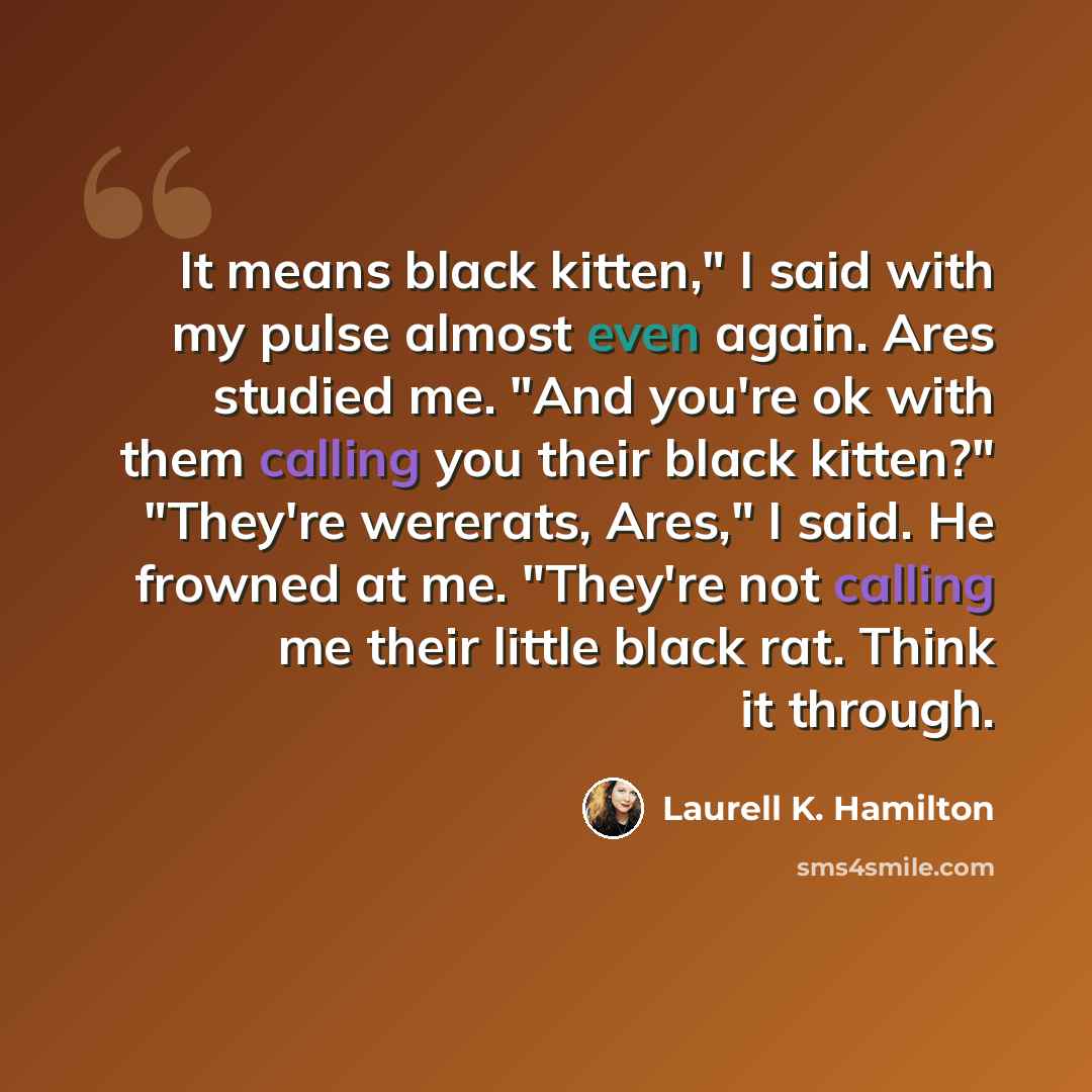 “It means black kitten," I said with my pulse almost even again. Ares studied me. "And you're ok with them calling you their black kitten?" "They're wererats, Ares," I said. He frowned at me. "They're not calling me their little black rat. Think it through.” quote by Laurell K. Hamilton