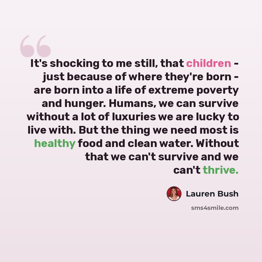“It's shocking to me still, that children - just because of where they're born - are born into a life of extreme poverty and hunger. Humans, we can survive without a lot of luxuries we are lucky to live with. But the thing we need most is healthy food and clean water. Without that we can't survive…” quote by Lauren Bush