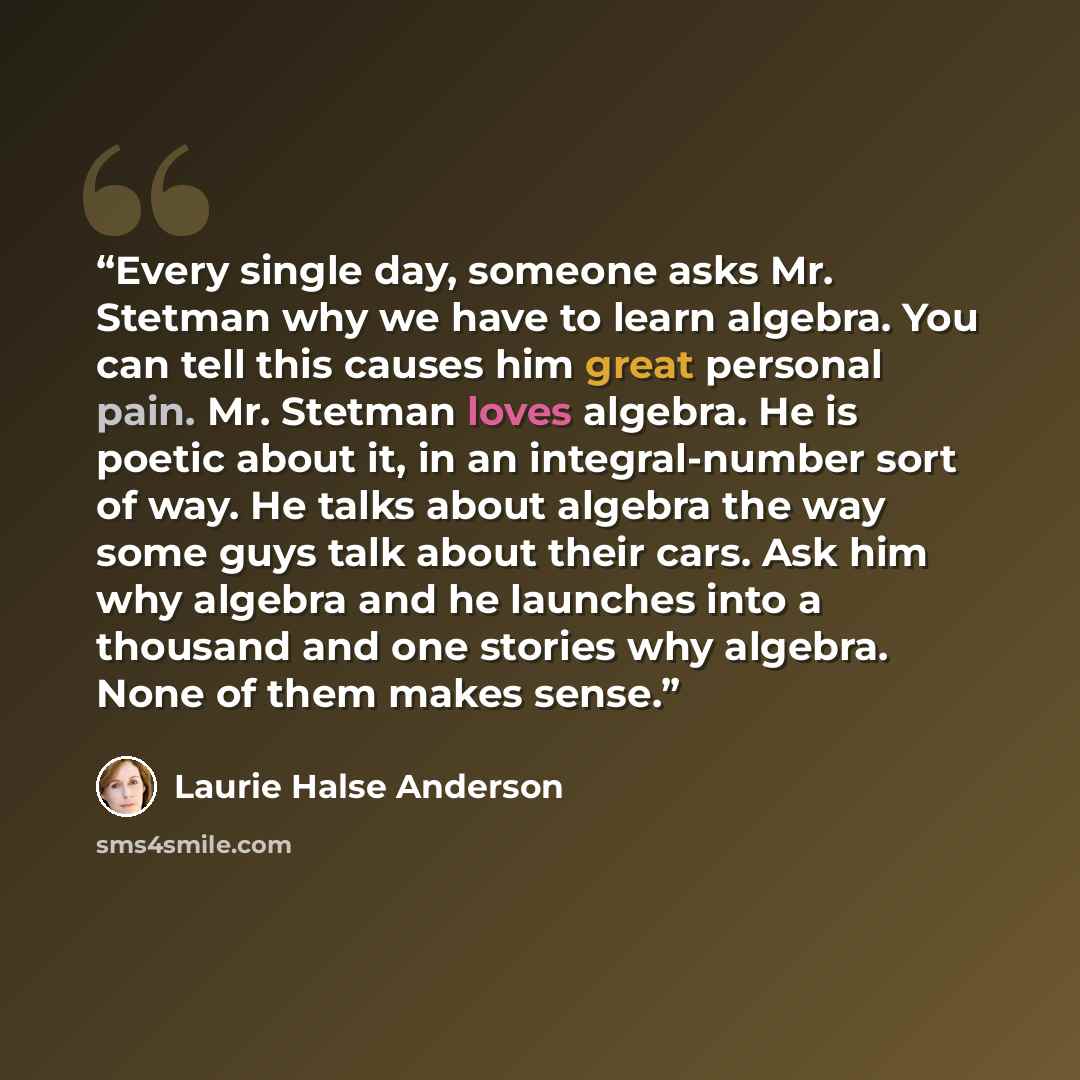 “Every single day, someone asks Mr. Stetman why we have to learn algebra. You can tell this causes him great personal pain. Mr. Stetman loves algebra. He is poetic about it, in an integral-number sort of way. He talks about algebra the way some guys talk about their cars. Ask him why algebra and he…” quote by Laurie Halse Anderson