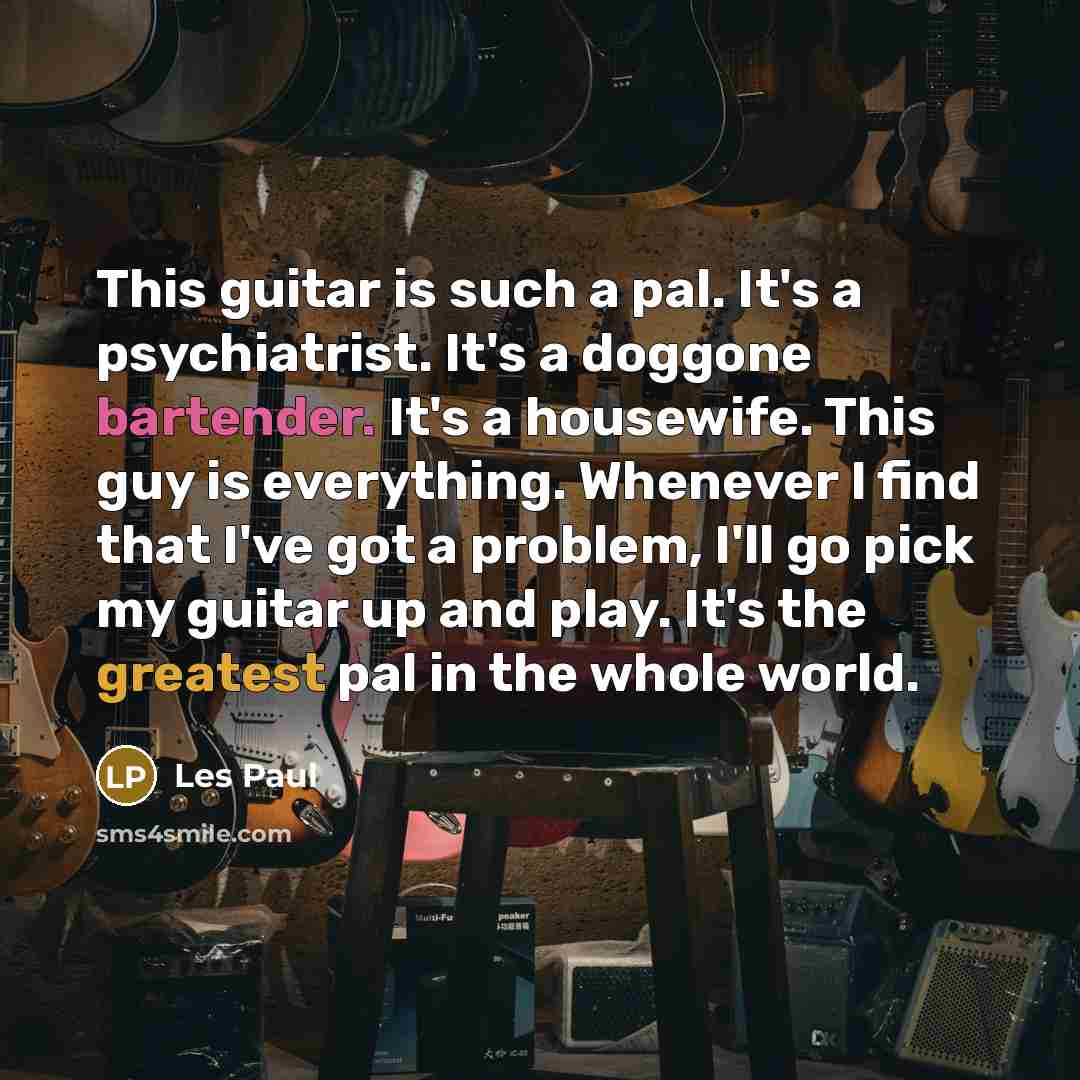 “This guitar is such a pal. It's a psychiatrist. It's a doggone bartender. It's a housewife. This guy is everything. Whenever I find that I've got a problem, I'll go pick my guitar up and play. It's the greatest pal in the whole world.” quote by Les Paul