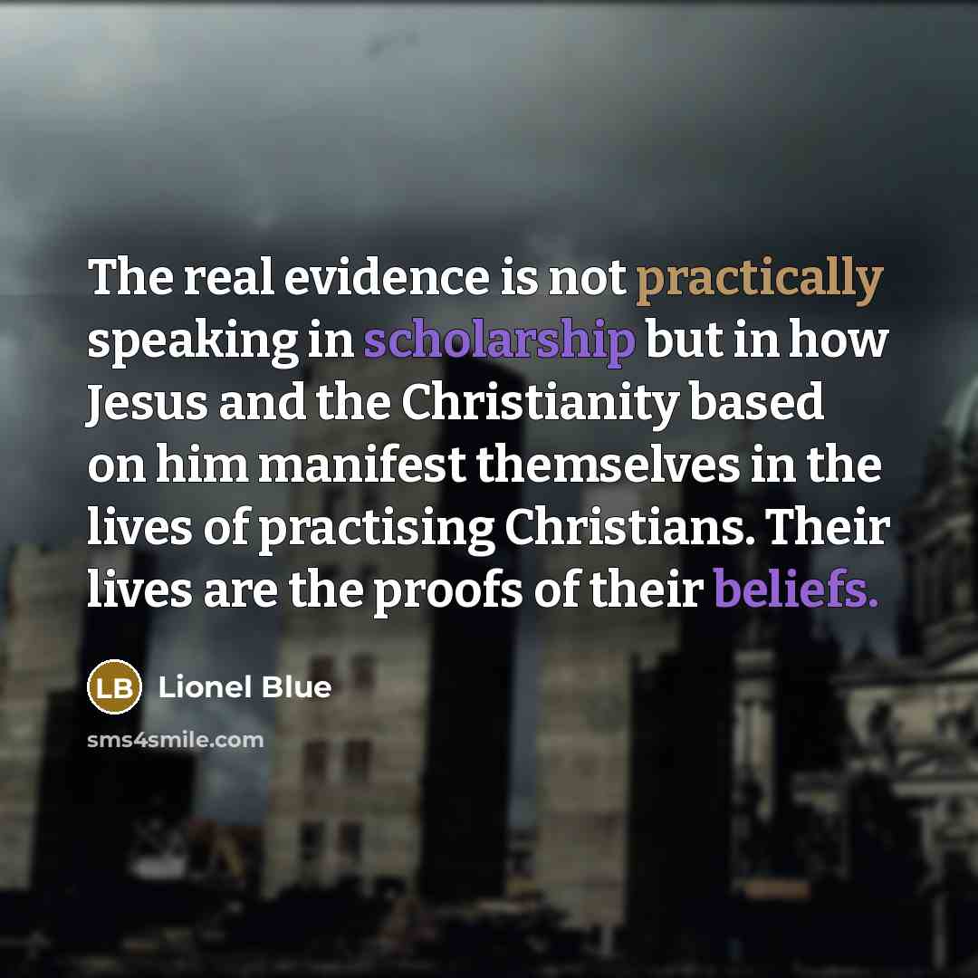 “The real evidence is not practically speaking in scholarship but in how Jesus and the Christianity based on him manifest themselves in the lives of practising Christians. Their lives are the proofs of their beliefs.” quote by Lionel Blue