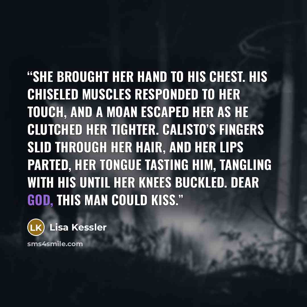 “She brought her hand to his chest. His chiseled muscles responded to her touch, and a moan escaped her as he clutched her tighter. Calisto’s fingers slid through her hair, and her lips parted, her tongue tasting him, tangling with his until her knees buckled. Dear God, this man could kiss.” quote by Lisa Kessler