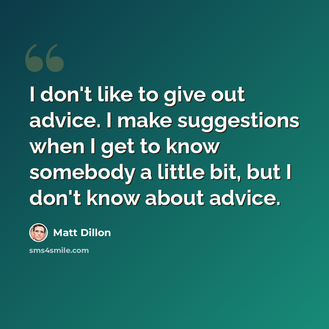 “I don't like to give out advice. I make suggestions when I get to know somebody a little bit, but I don't know about advice.” quote by Matt Dillon