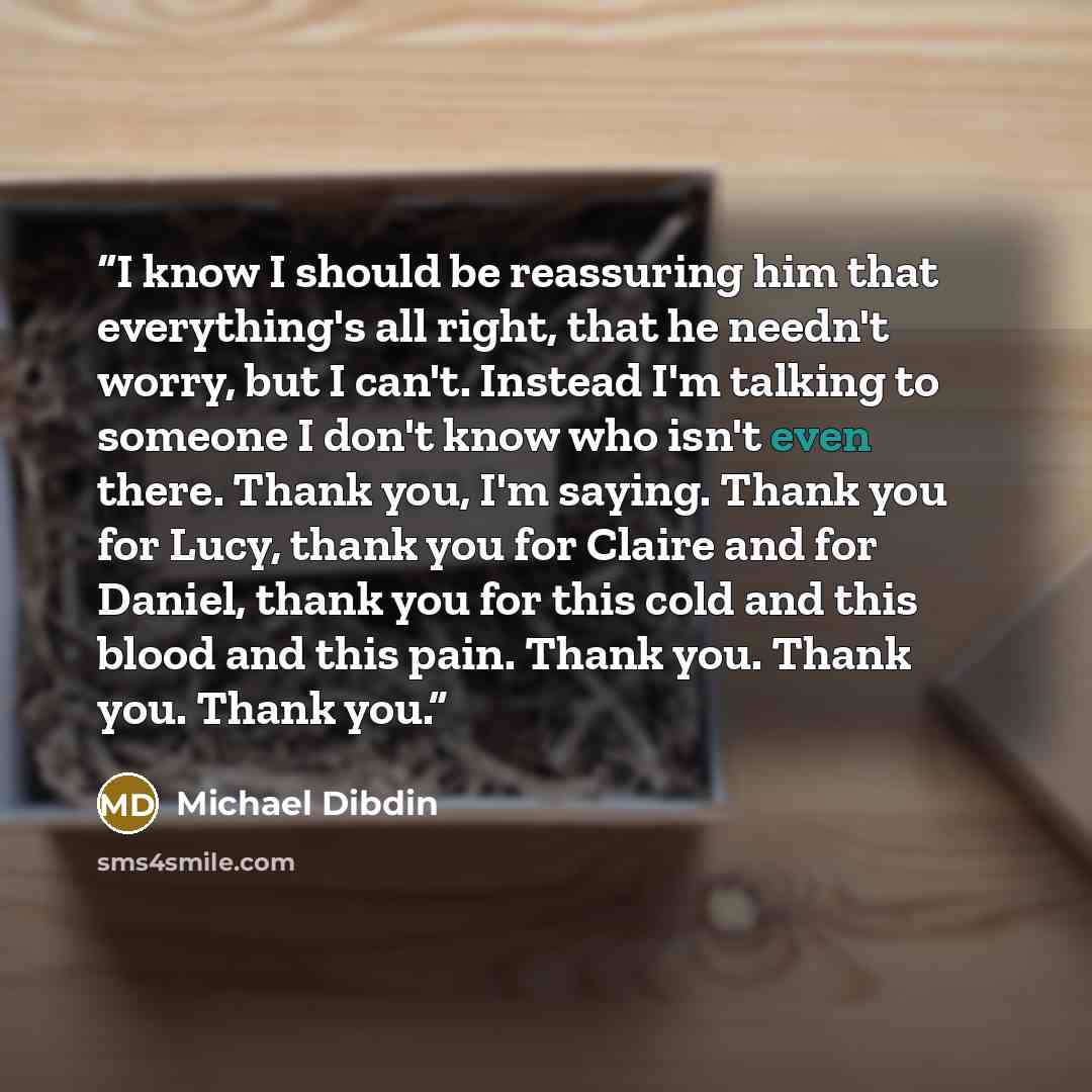 “I know I should be reassuring him that everything's all right, that he needn't worry, but I can't. Instead I'm talking to someone I don't know who isn't even there. Thank you, I'm saying. Thank you for Lucy, thank you for Claire and for Daniel, thank you for this cold and this blood and this pain…” quote by Michael Dibdin