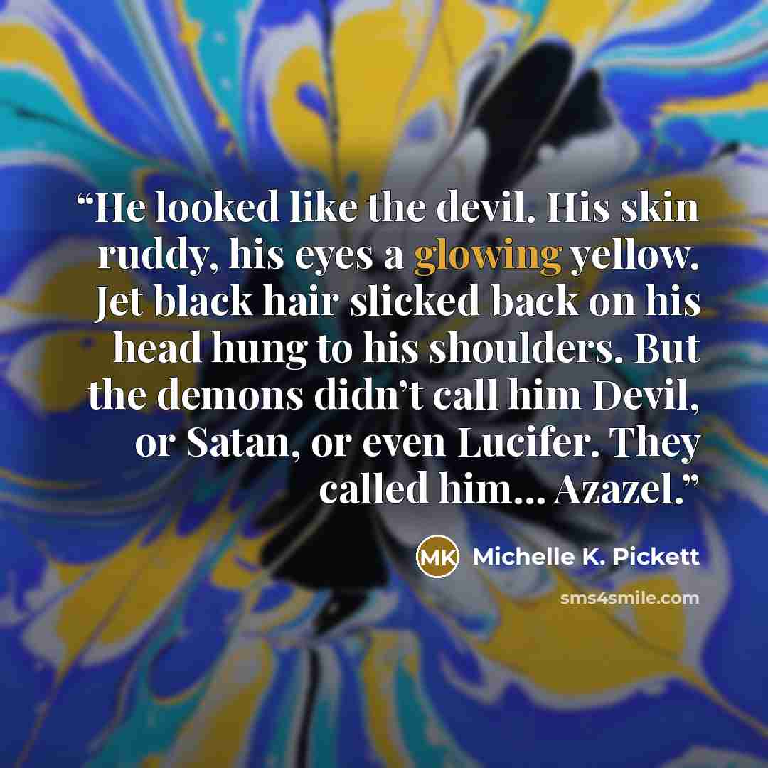 “He looked like the devil. His skin ruddy, his eyes a glowing yellow. Jet black hair slicked back on his head hung to his shoulders. But the demons didn’t call him Devil, or Satan, or even Lucifer. They called him… Azazel.” quote by Michelle K. Pickett
