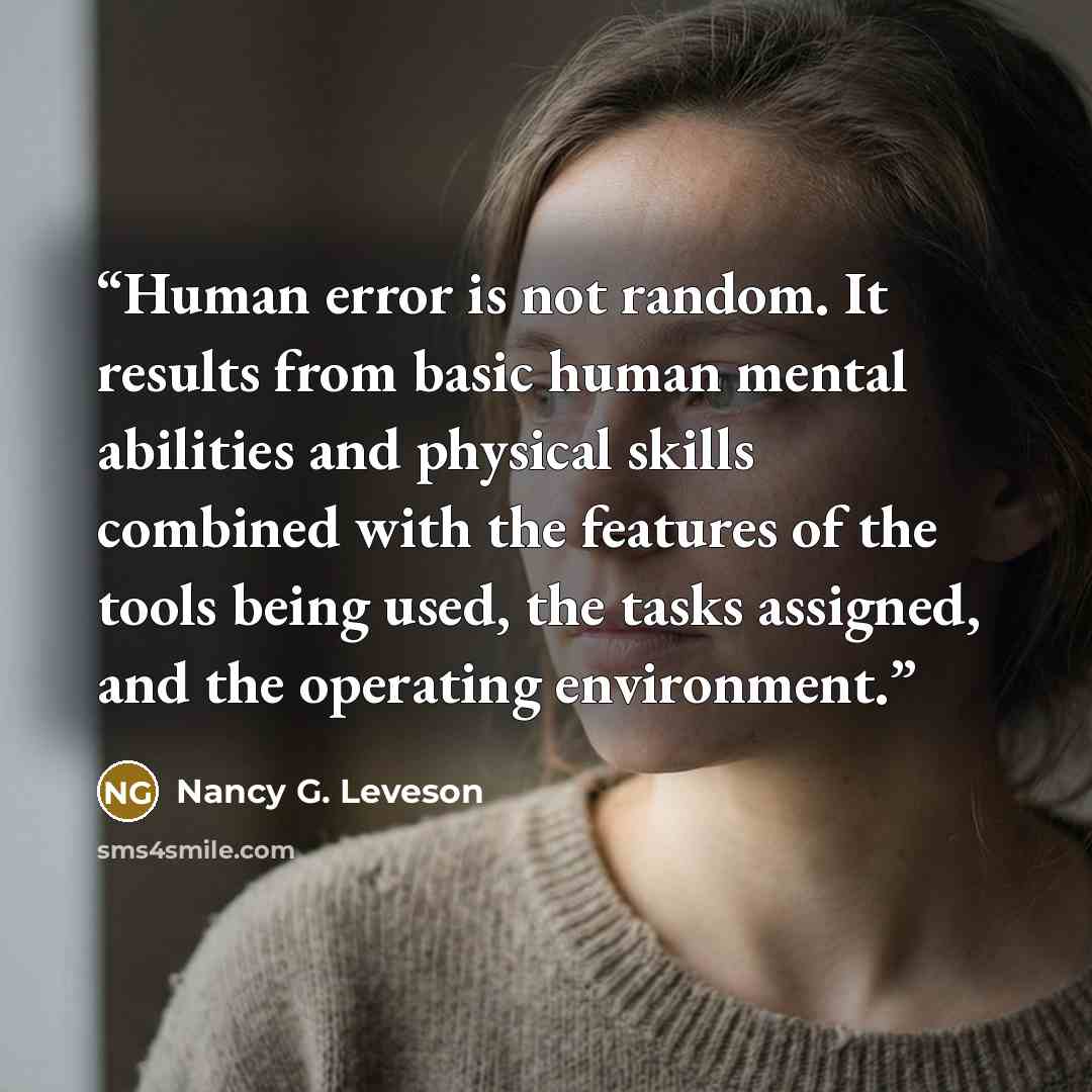 “Human error is not random. It results from basic human mental abilities and physical skills combined with the features of the tools being used, the tasks assigned, and the operating environment.” quote by Nancy G. Leveson