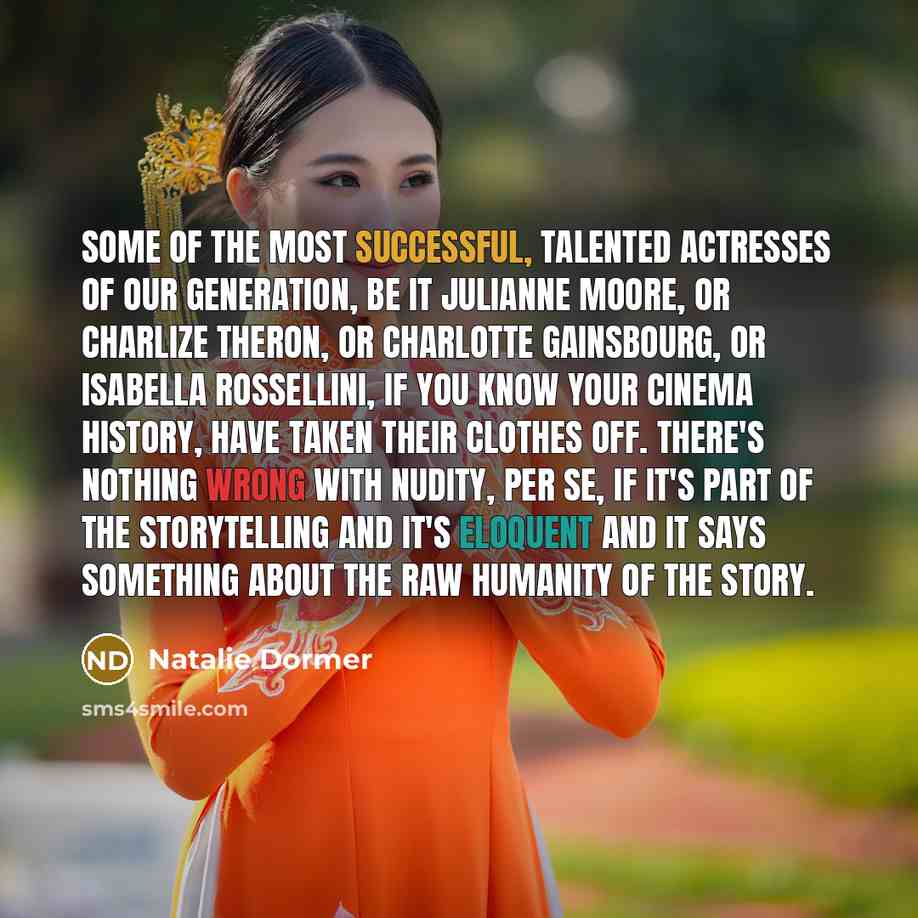 “Some of the most successful, talented actresses of our generation, be it Julianne Moore, or Charlize Theron, or Charlotte Gainsbourg, or Isabella Rossellini, if you know your cinema history, have taken their clothes off. There's nothing wrong with nudity, per se, if it's part of the storytelling…” quote by Natalie Dormer