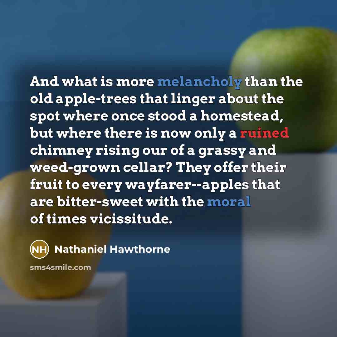 “And what is more melancholy than the old apple-trees that linger about the spot where once stood a homestead, but where there is now only a ruined chimney rising our of a grassy and weed-grown cellar? They offer their fruit to every wayfarer--apples that are bitter-sweet with the moral of times…” quote by Nathaniel Hawthorne