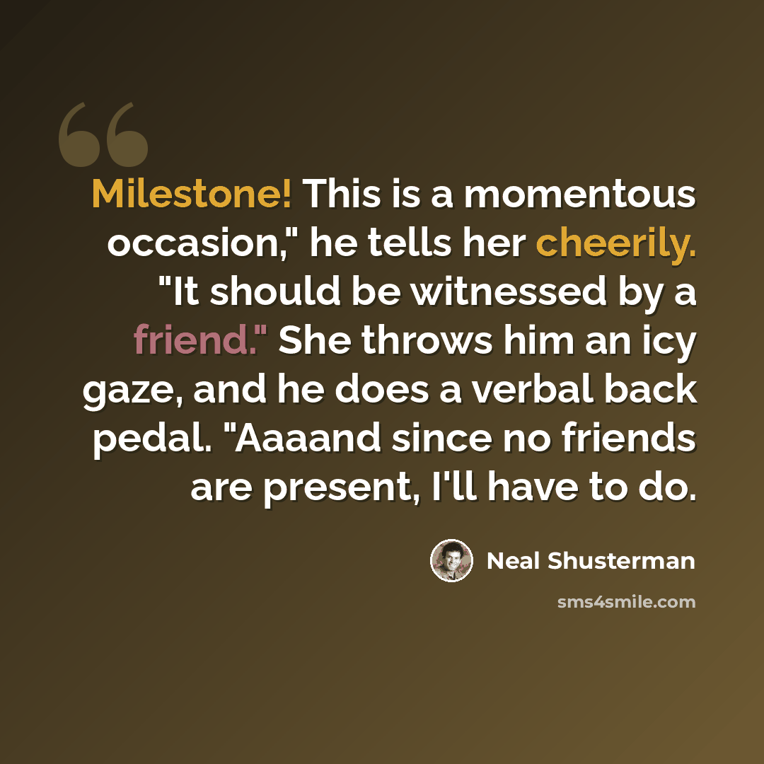 “Milestone! This is a momentous occasion," he tells her cheerily. "It should be witnessed by a friend." She throws him an icy gaze, and he does a verbal back pedal. "Aaaand since no friends are present, I'll have to do.” quote by Neal Shusterman