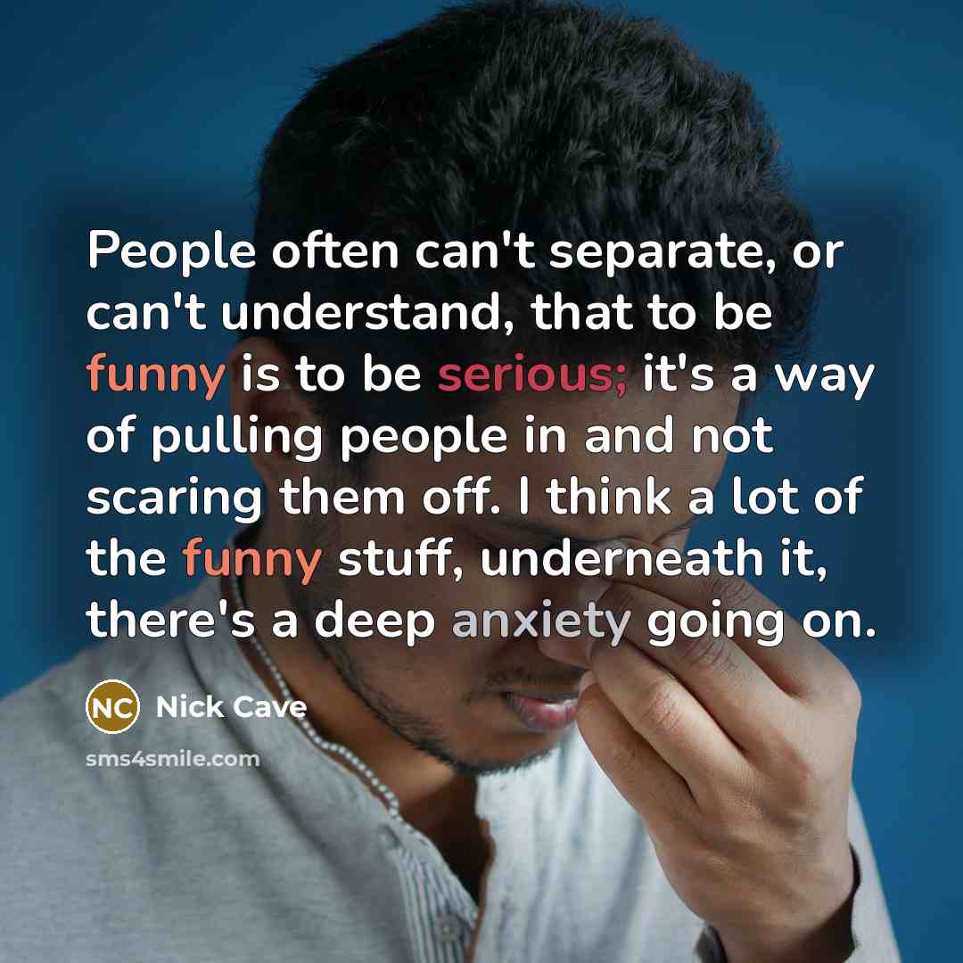 “People often can't separate, or can't understand, that to be funny is to be serious; it's a way of pulling people in and not scaring them off. I think a lot of the funny stuff, underneath it, there's a deep anxiety going on.” quote by Nick Cave