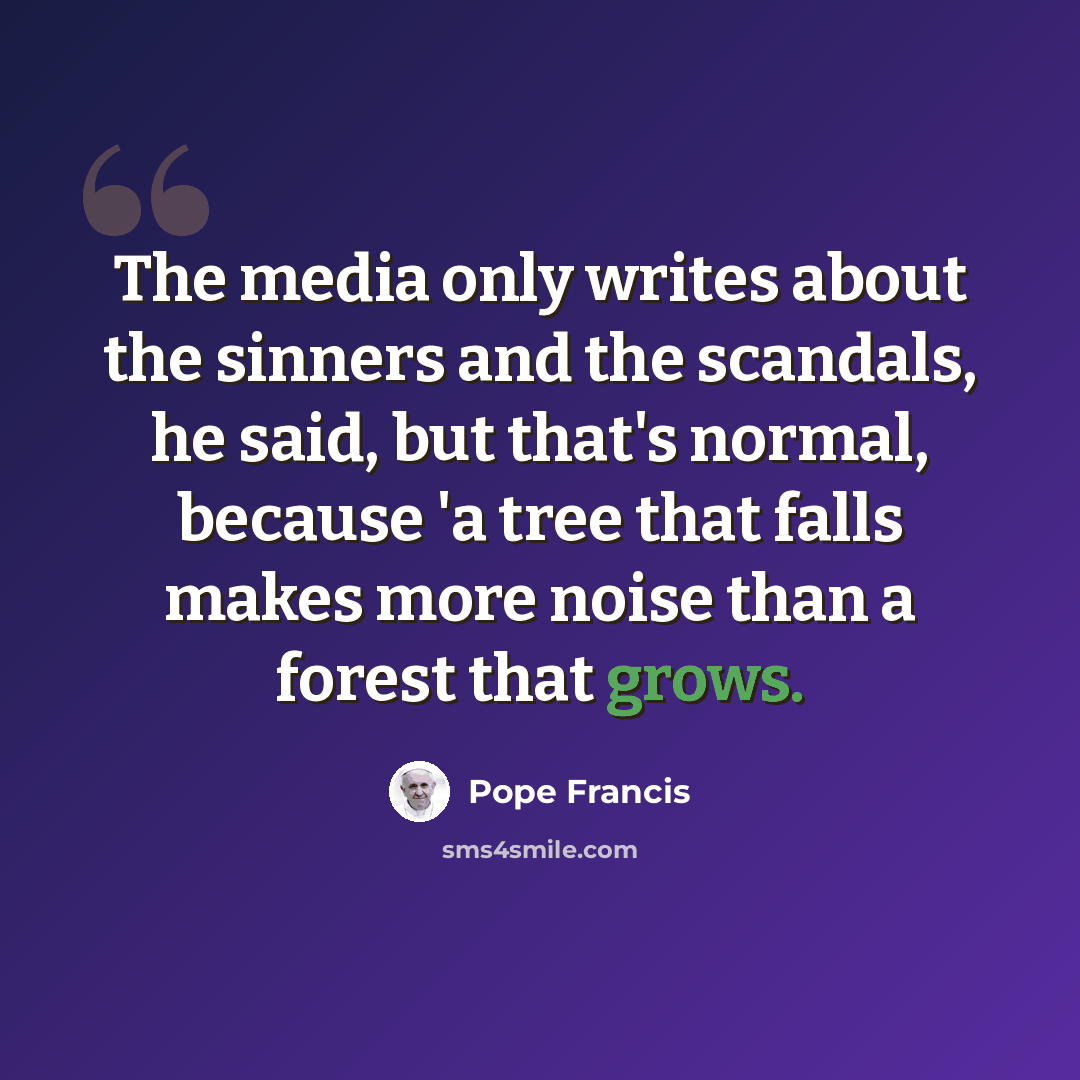 “The media only writes about the sinners and the scandals, he said, but that's normal, because 'a tree that falls makes more noise than a forest that grows.” quote by Pope Francis