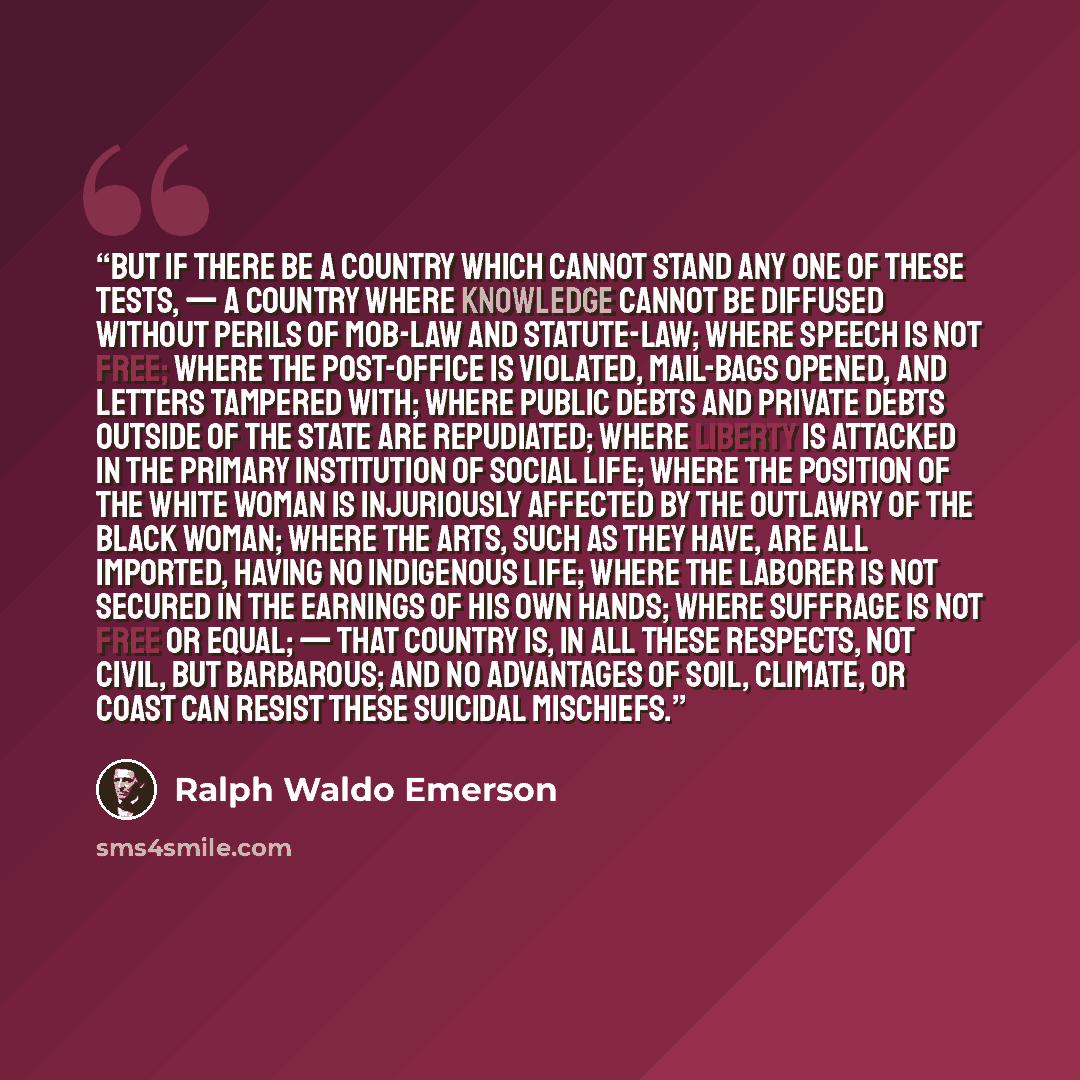 “But if there be a country which cannot stand any one of these tests, — a country where knowledge cannot be diffused without perils of mob-law and statute-law; where speech is not free; where the post-office is violated, mail-bags opened, and letters tampered with; where public debts and private…” quote by Ralph Waldo Emerson