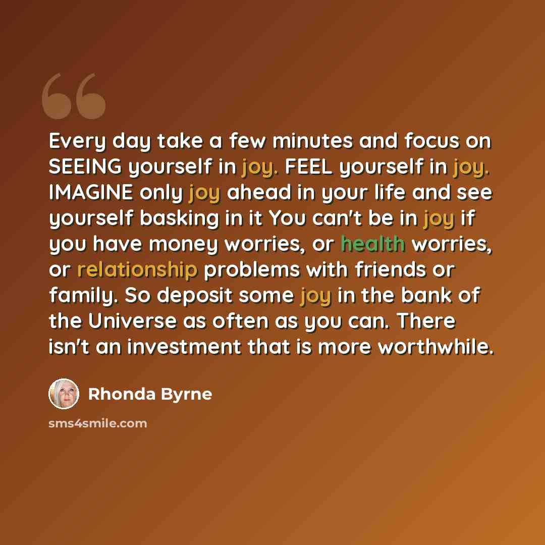“Every day take a few minutes and focus on SEEING yourself in joy. FEEL yourself in joy. IMAGINE only joy ahead in your life and see yourself basking in it You can't be in joy if you have money worries, or health worries, or relationship problems with friends or family. So deposit some joy in the…” quote by Rhonda Byrne