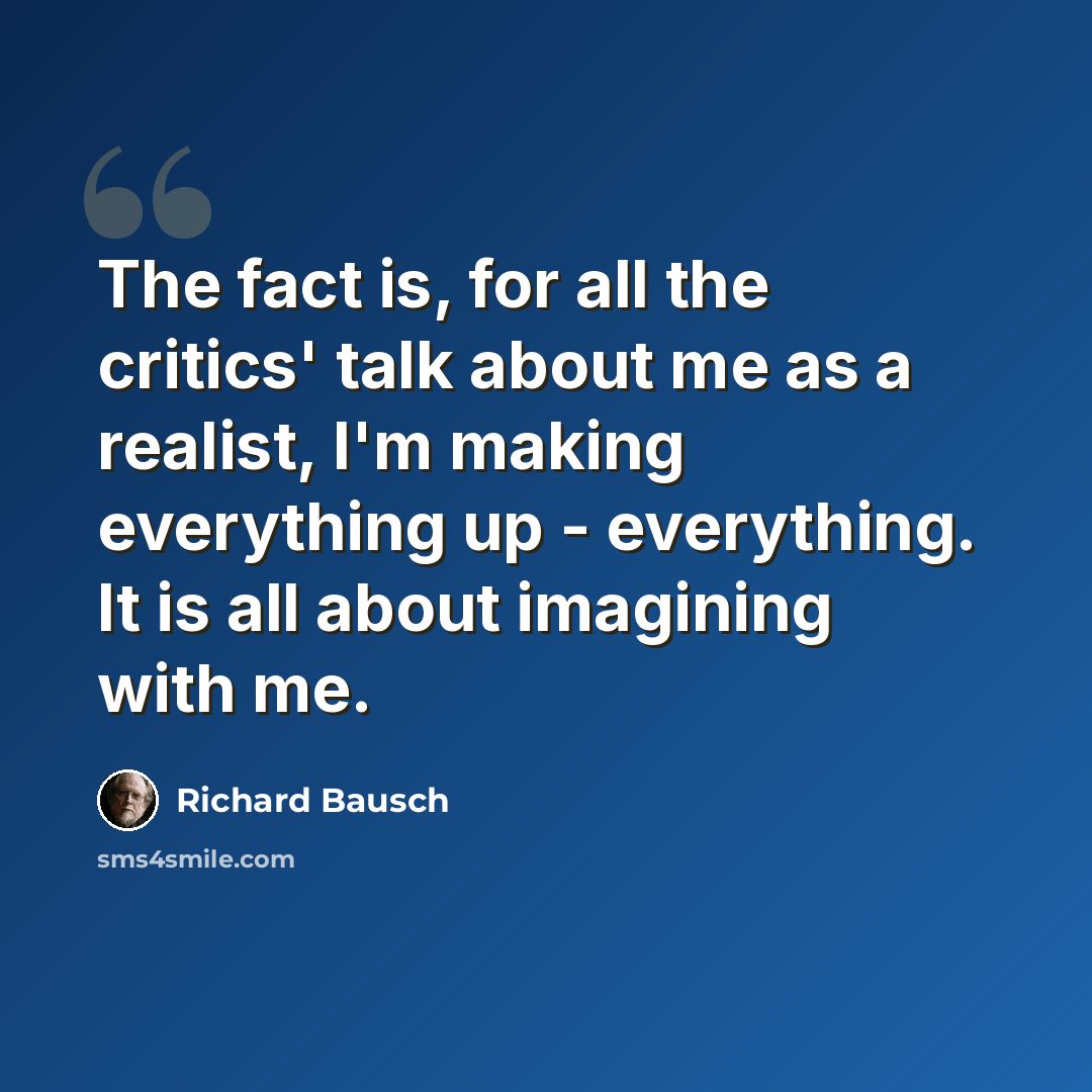 “The fact is, for all the critics' talk about me as a realist, I'm making everything up - everything. It is all about imagining with me.” quote by Richard Bausch