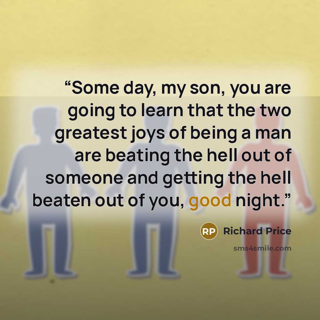 “Some day, my son, you are going to learn that the two greatest joys of being a man are beating the hell out of someone and getting the hell beaten out of you, good night.” quote by Richard Price