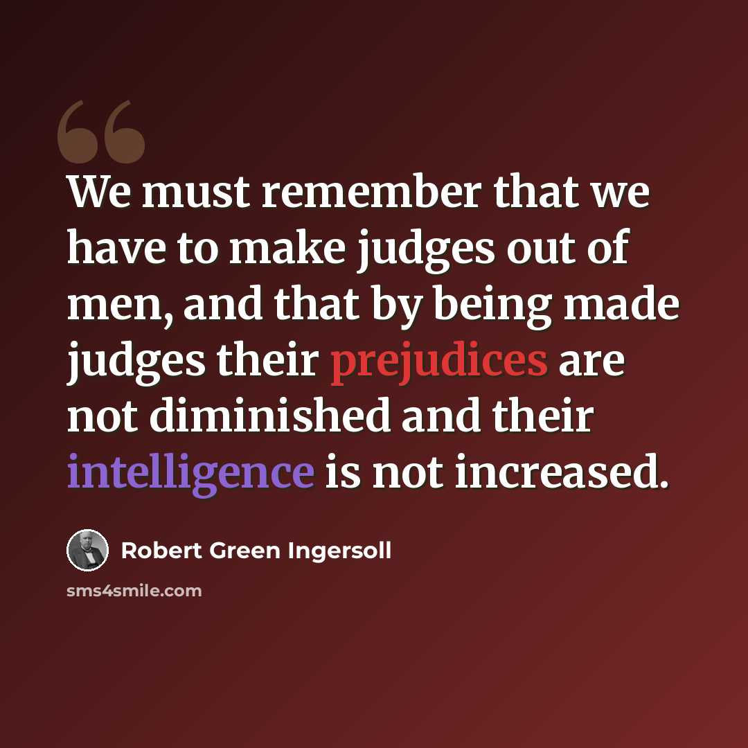 “We must remember that we have to make judges out of men, and that by being made judges their prejudices are not diminished and their intelligence is not increased.” quote by Robert Green Ingersoll