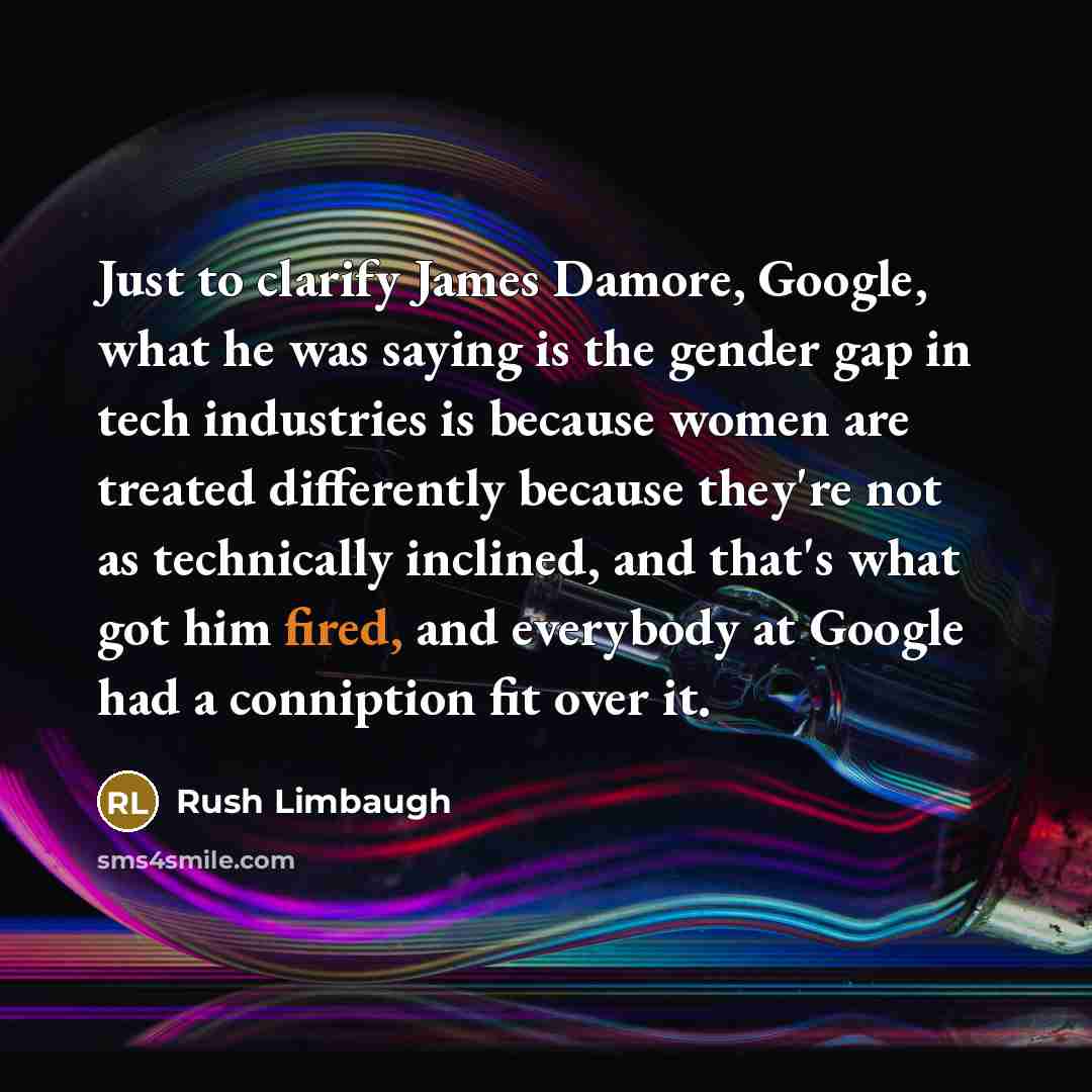 “Just to clarify James Damore, Google, what he was saying is the gender gap in tech industries is because women are treated differently because they're not as technically inclined, and that's what got him fired, and everybody at Google had a conniption fit over it.” quote by Rush Limbaugh