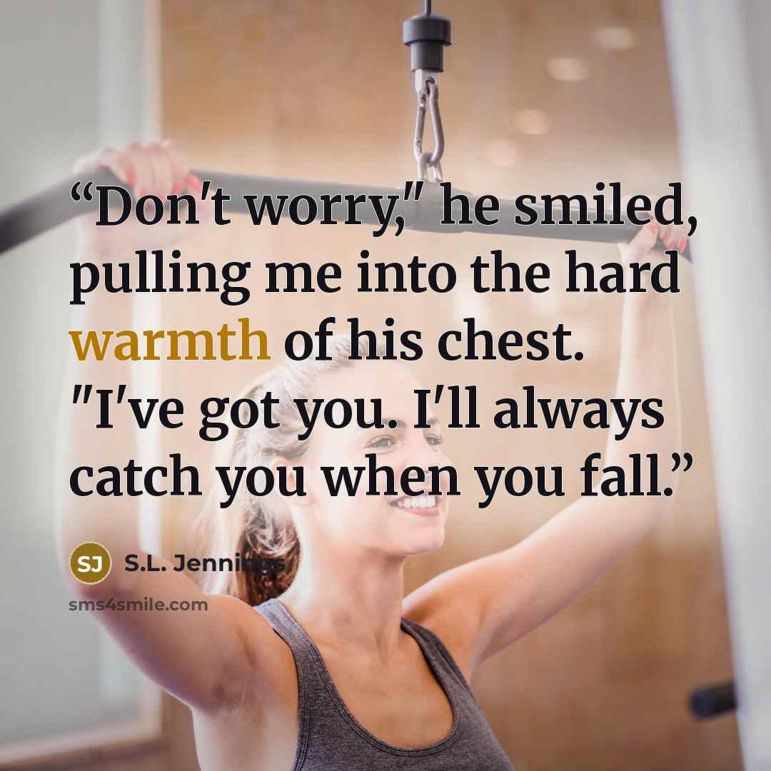 “Don't worry," he smiled, pulling me into the hard warmth of his chest. "I've got you. I'll always catch you when you fall.” quote by S.L. Jennings
