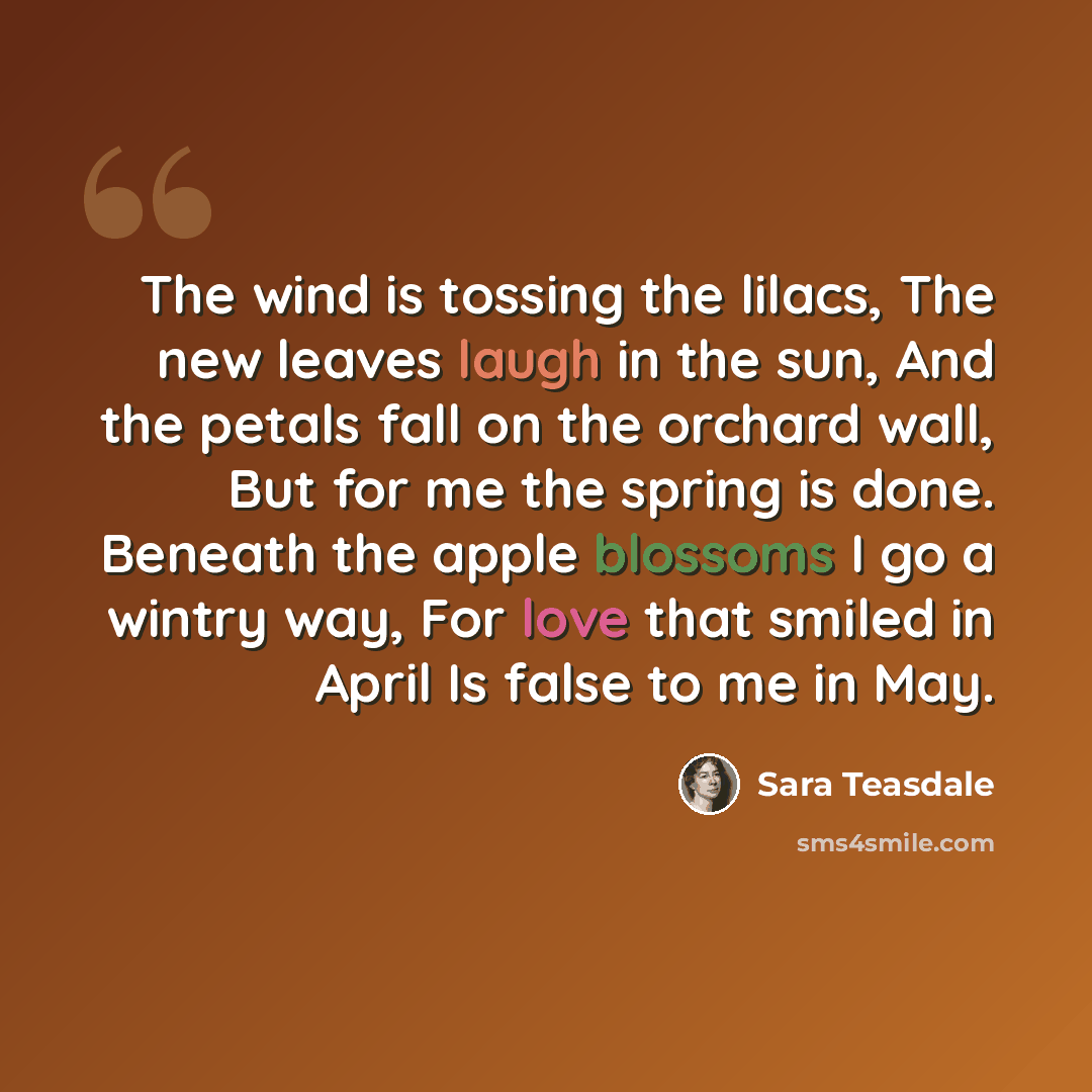 “The wind is tossing the lilacs, The new leaves laugh in the sun, And the petals fall on the orchard wall, But for me the spring is done. Beneath the apple blossoms I go a wintry way, For love that smiled in April Is false to me in May.” quote by Sara Teasdale