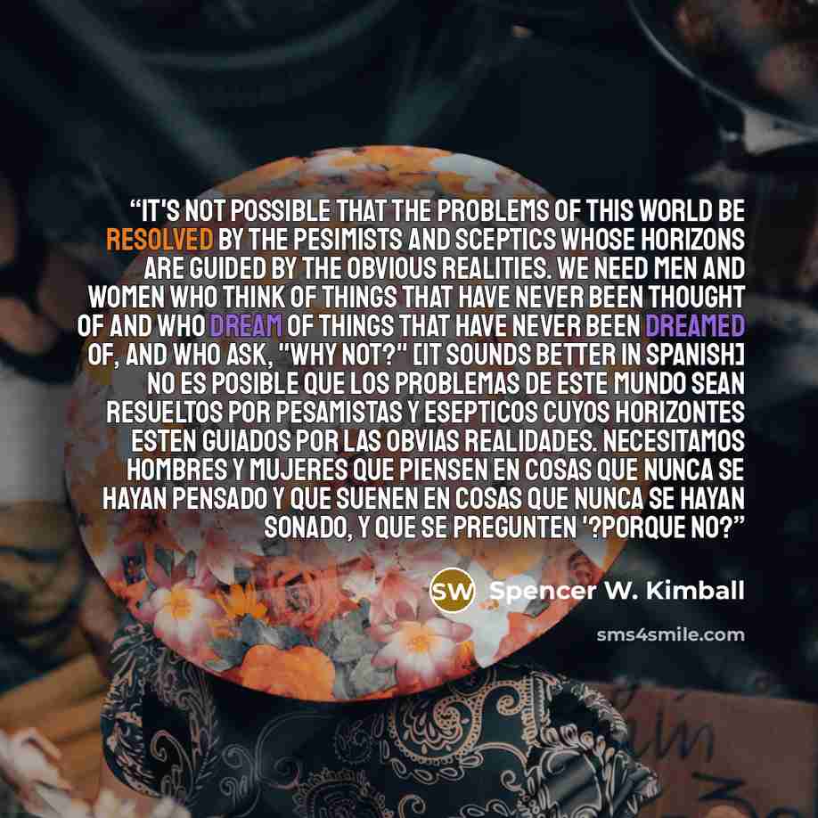 “It's not possible that the problems of this world be resolved by the pesimists and sceptics whose horizons are guided by the obvious realities. We need men and women who think of things that have never been thought of and who dream of things that have never been dreamed of, and who ask, "Why not?"…” quote by Spencer W. Kimball