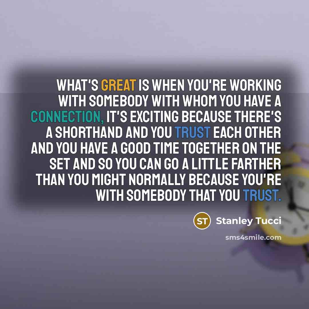 “What's great is when you're working with somebody with whom you have a connection, it's exciting because there's a shorthand and you trust each other and you have a good time together on the set and so you can go a little farther than you might normally because you're with somebody that you trust.” quote by Stanley Tucci
