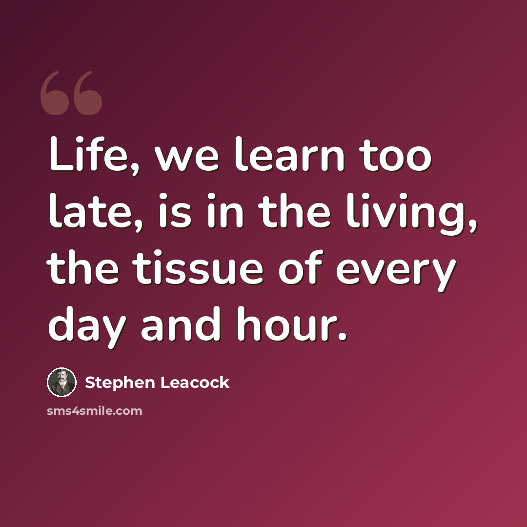 “Life, we learn too late, is in the living, the tissue of every day and hour.” quote by Stephen Leacock