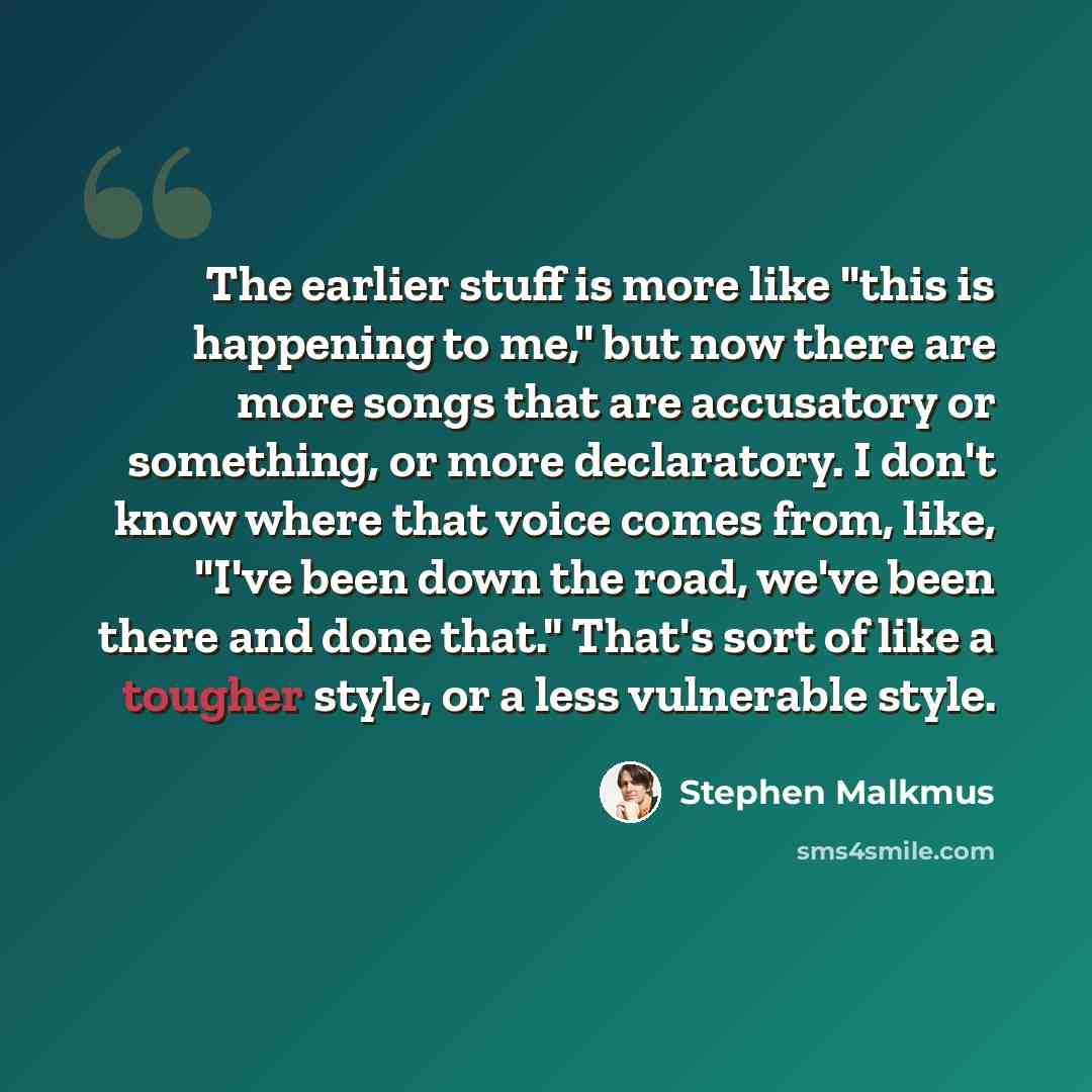 “The earlier stuff is more like "this is happening to me," but now there are more songs that are accusatory or something, or more declaratory. I don't know where that voice comes from, like, "I've been down the road, we've been there and done that." That's sort of like a tougher style, or a less…” quote by Stephen Malkmus