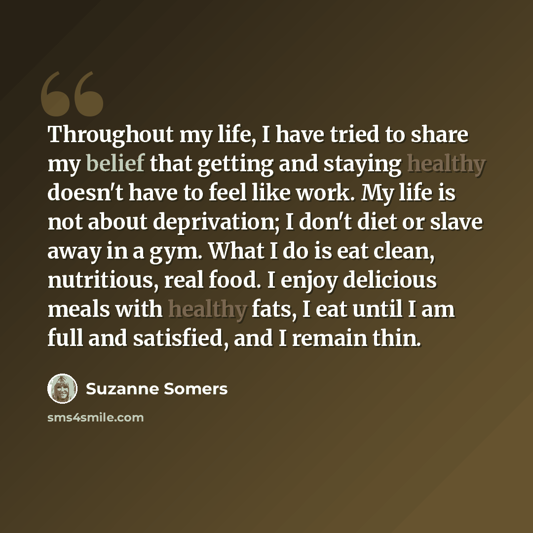“Throughout my life, I have tried to share my belief that getting and staying healthy doesn't have to feel like work. My life is not about deprivation; I don't diet or slave away in a gym. What I do is eat clean, nutritious, real food. I enjoy delicious meals with healthy fats, I eat until I am…” quote by Suzanne Somers