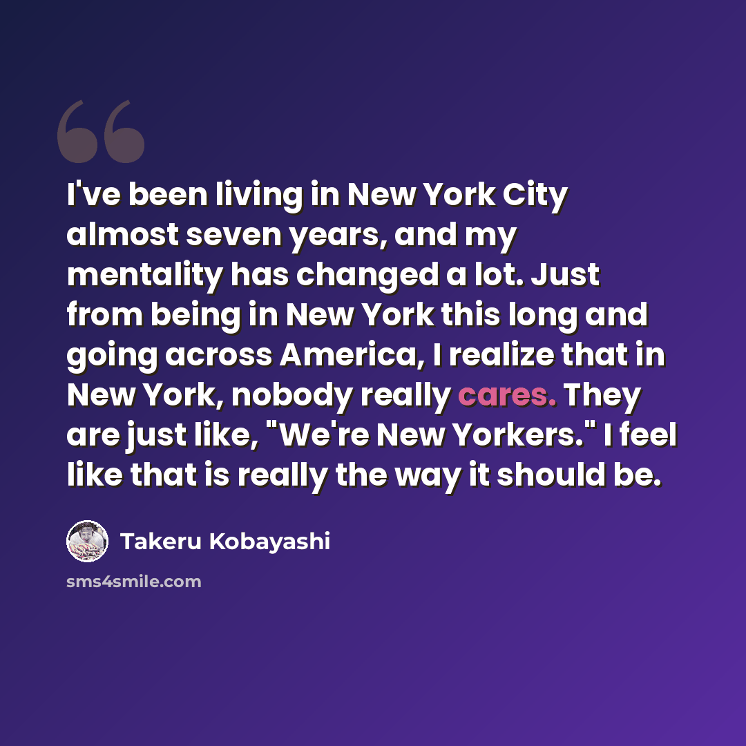 “I've been living in New York City almost seven years, and my mentality has changed a lot. Just from being in New York this long and going across America, I realize that in New York, nobody really cares. They are just like, "We're New Yorkers." I feel like that is really the way it should be.” quote by Takeru Kobayashi