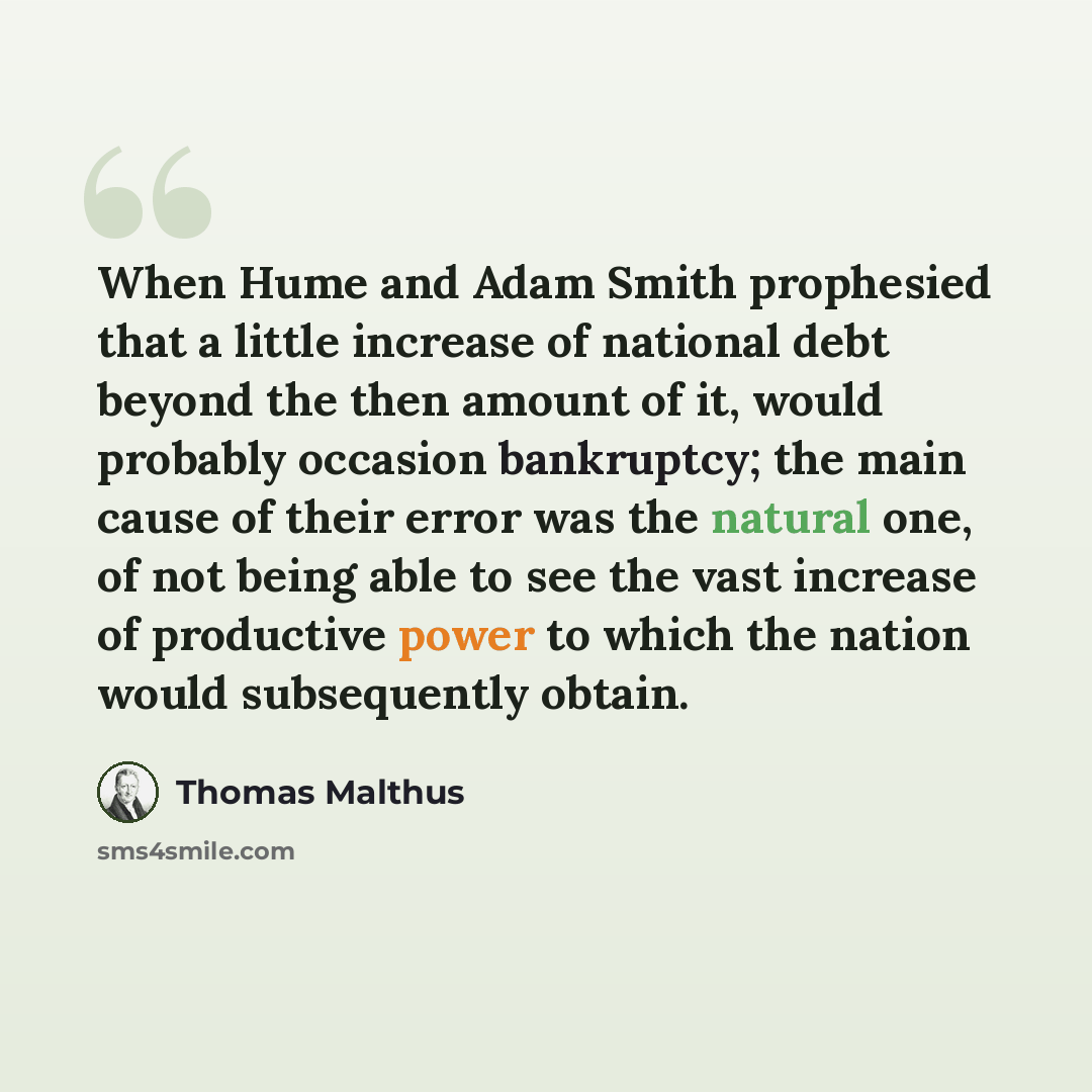 “When Hume and Adam Smith prophesied that a little increase of national debt beyond the then amount of it, would probably occasion bankruptcy; the main cause of their error was the natural one, of not being able to see the vast increase of productive power to which the nation would subsequently…” quote by Thomas Malthus