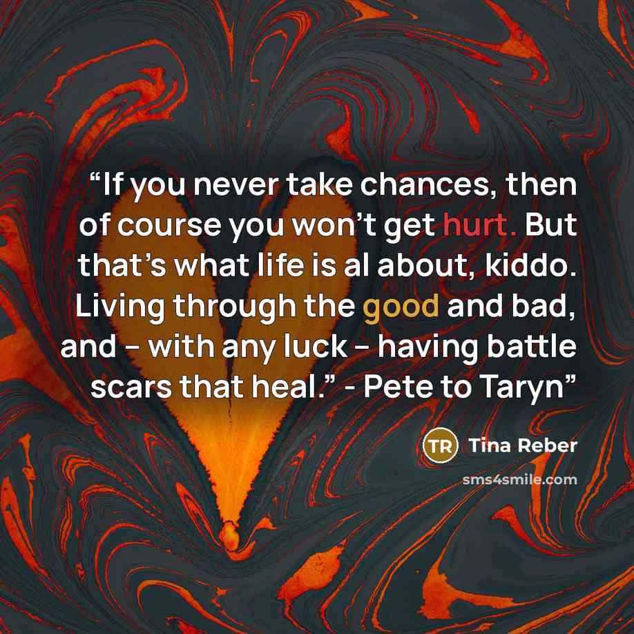 “If you never take chances, then of course you won’t get hurt. But that’s what life is al about, kiddo. Living through the good and bad, and – with any luck – having battle scars that heal.” - Pete to Taryn” quote by Tina Reber