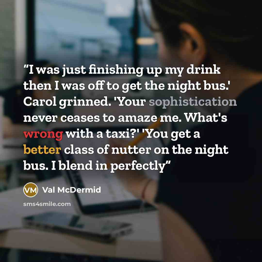 “I was just finishing up my drink then I was off to get the night bus.' Carol grinned. 'Your sophistication never ceases to amaze me. What's wrong with a taxi?' 'You get a better class of nutter on the night bus. I blend in perfectly” quote by Val McDermid