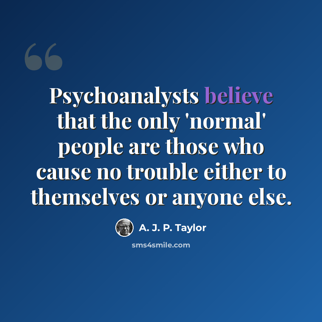 “Psychoanalysts believe that the only 'normal' people are those who cause no trouble either to themselves or anyone else.” quote by A. J. P. Taylor