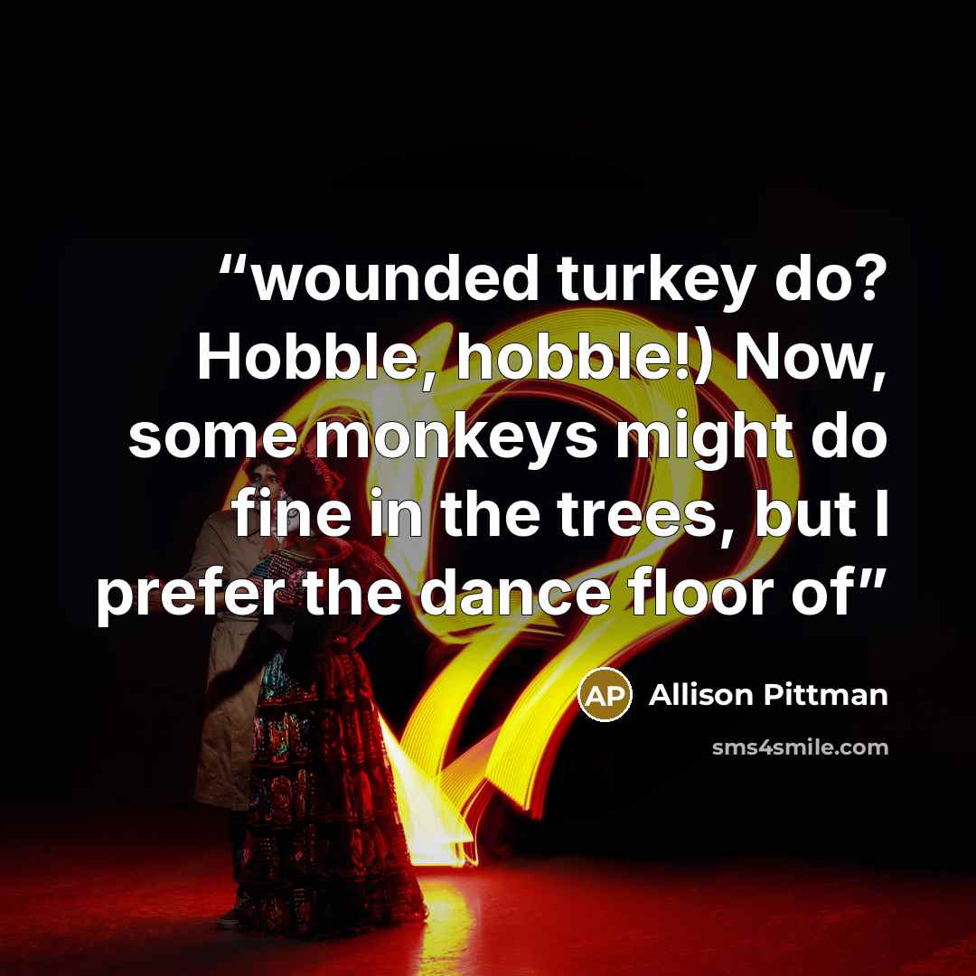 “wounded turkey do? Hobble, hobble!) Now, some monkeys might do fine in the trees, but I prefer the dance floor of” quote by Allison Pittman