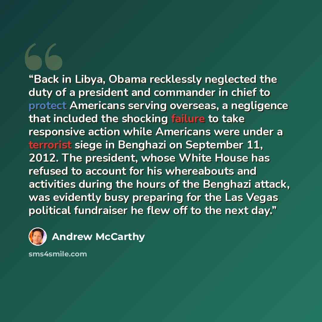 “Back in Libya, Obama recklessly neglected the duty of a president and commander in chief to protect Americans serving overseas, a negligence that included the shocking failure to take responsive action while Americans were under a terrorist siege in Benghazi on September 11, 2012. The president…” quote by Andrew McCarthy