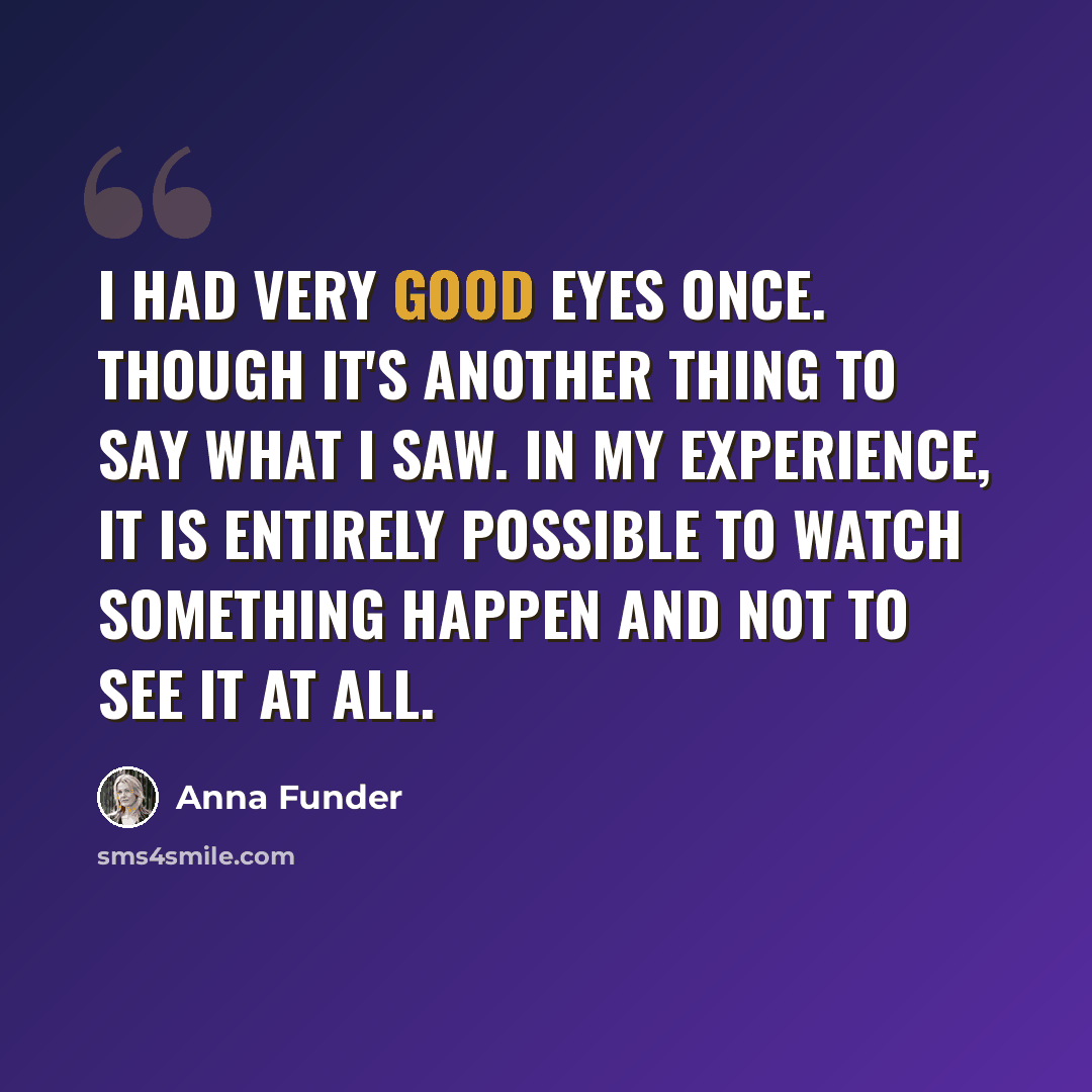 “I had very good eyes once. Though it's another thing to say what I saw. In my experience, it is entirely possible to watch something happen and not to see it at all.” quote by Anna Funder