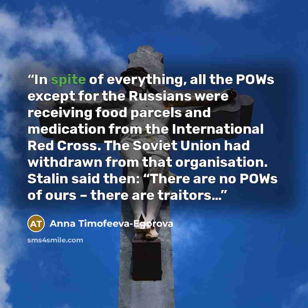 “In spite of everything, all the POWs except for the Russians were receiving food parcels and medication from the International Red Cross. The Soviet Union had withdrawn from that organisation. Stalin said then: “There are no POWs of ours – there are traitors…” quote by Anna Timofeeva-Egorova