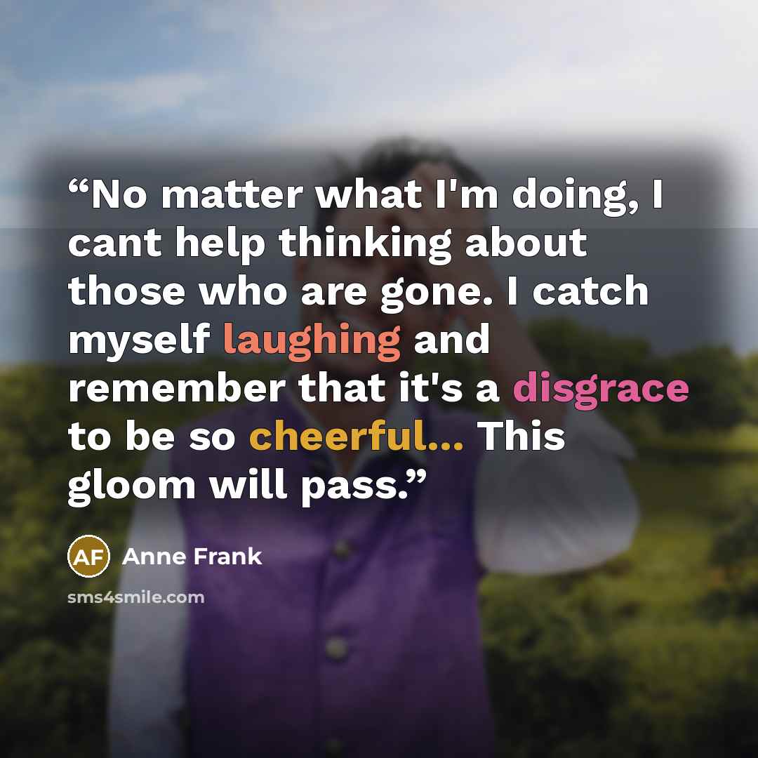 “No matter what I'm doing, I cant help thinking about those who are gone. I catch myself laughing and remember that it's a disgrace to be so cheerful... This gloom will pass.” quote by anne frank