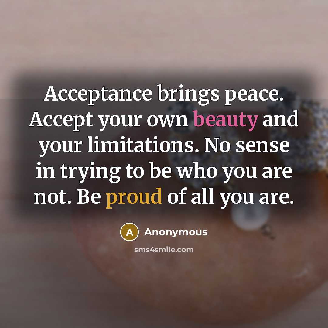 “Acceptance brings peace. Accept your own beauty and your limitations. No sense in trying to be who you are not. Be proud of all you are.” quote by Anonymous