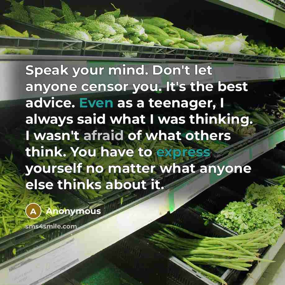 “Speak your mind. Don't let anyone censor you. It's the best advice. Even as a teenager, I always said what I was thinking. I wasn't afraid of what others think. You have to express yourself no matter what anyone else thinks about it.” quote by Anonymous