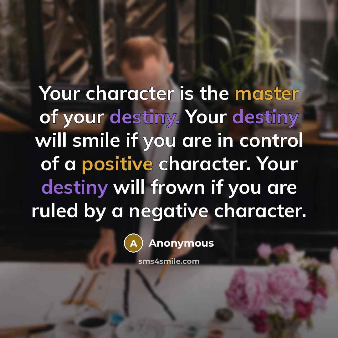 “Your character is the master of your destiny. Your destiny will smile if you are in control of a positive character. Your destiny will frown if you are ruled by a negative character.” quote by Anonymous