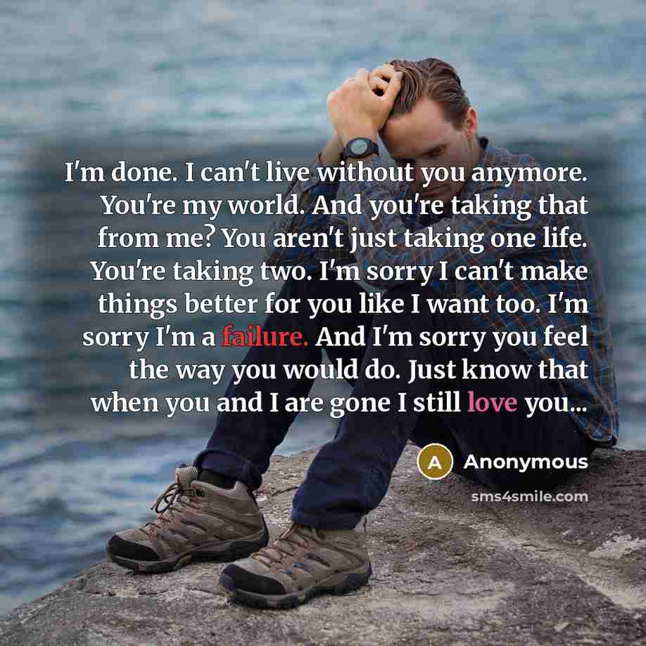 “I'm done. I can't live without you anymore. You're my world. And you're taking that from me? You aren't just taking one life. You're taking two. I'm sorry I can't make things better for you like I want too. I'm sorry I'm a failure. And I'm sorry you feel the way you would do. Just know that when…” quote by Anonymous