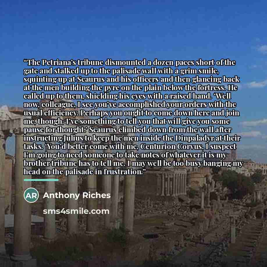 “The Petriana’s tribune dismounted a dozen paces short of the gate and stalked up to the palisade wall with a grim smile, squinting up at Scaurus and his officers and then glancing back at the men building the pyre on the plain below the fortress. He called up to them, shielding his eyes with a…” quote by Anthony Riches