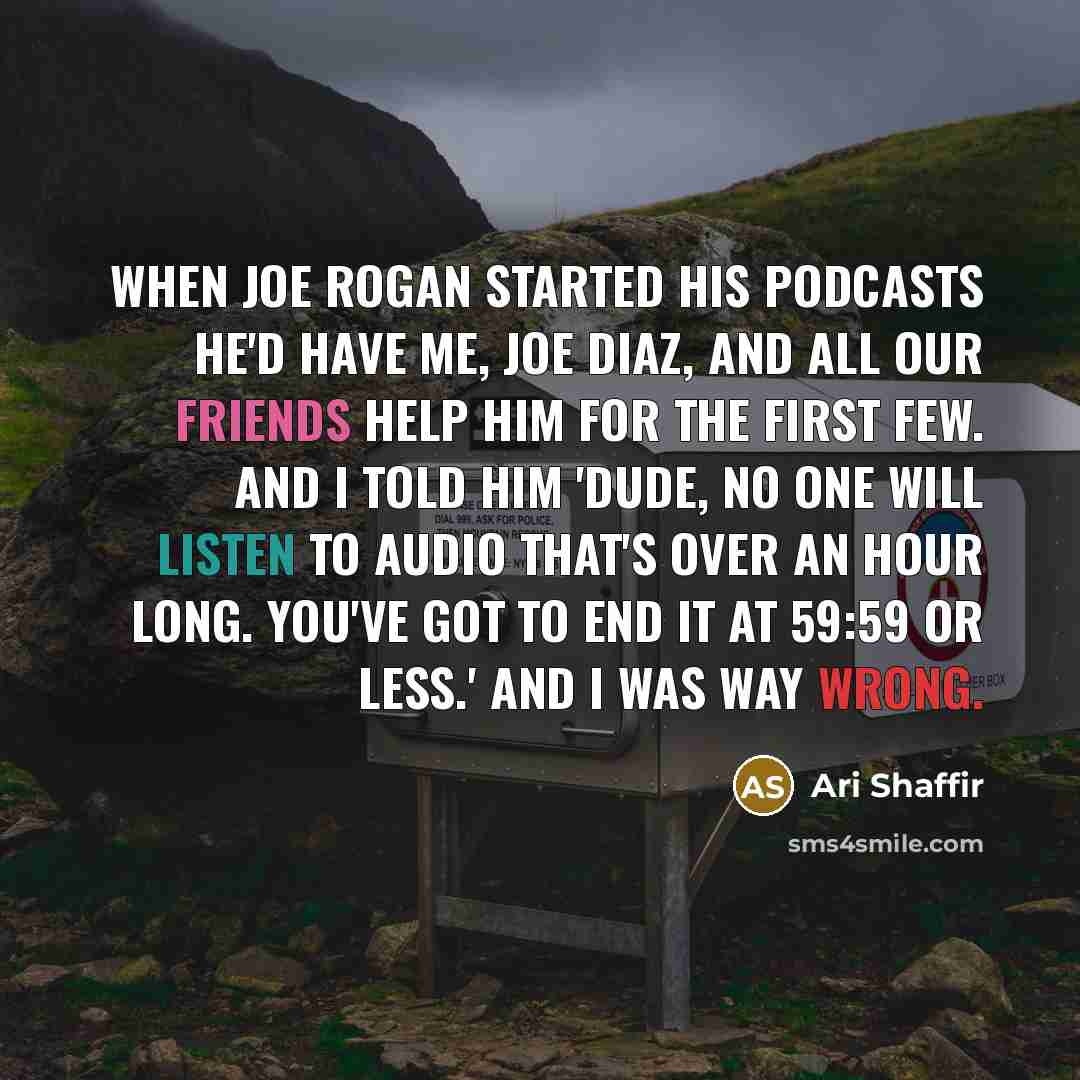 “When Joe Rogan started his podcasts he'd have me, Joe Diaz, and all our friends help him for the first few. And I told him 'Dude, no one will listen to audio that's over an hour long. You've got to end it at 59:59 or less.' And I was way wrong.” quote by Ari Shaffir